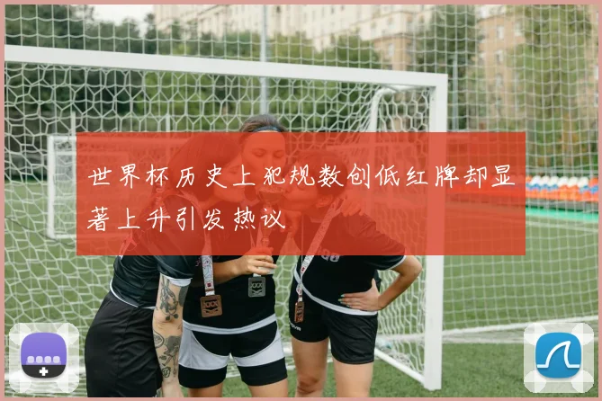 世界杯历史上犯规数创低红牌却显著上升引发热议