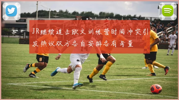 JR继续追击欧文训练营时间冲突引发热议双方各自安排各有考量