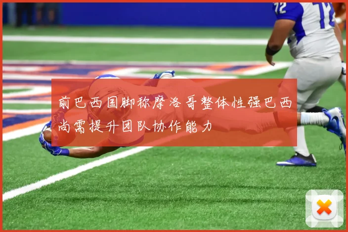 前巴西国脚称摩洛哥整体性强巴西尚需提升团队协作能力