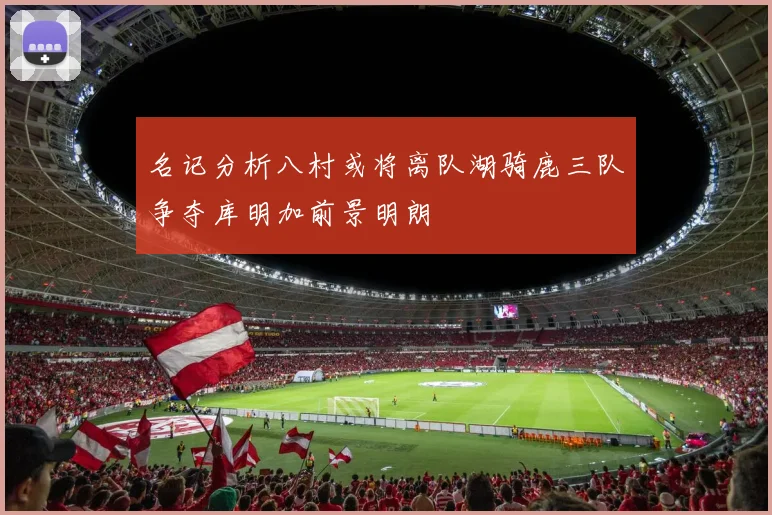 名记分析八村或将离队湖骑鹿三队争夺库明加前景明朗