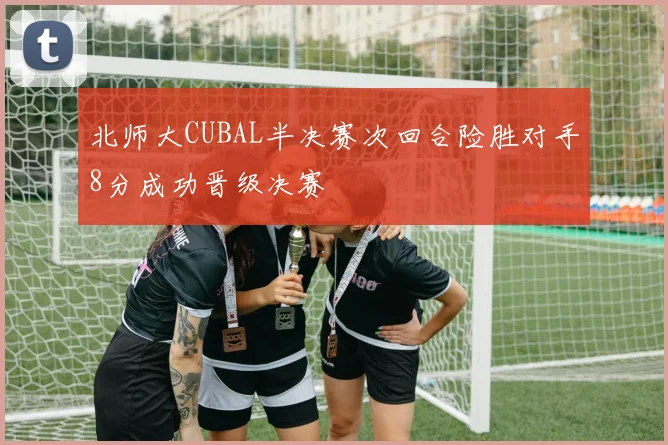 北师大CUBAL半决赛次回合险胜对手8分成功晋级决赛