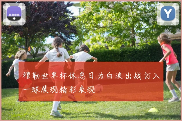 穆勒世界杯休息日为白浪出战打入一球展现精彩表现