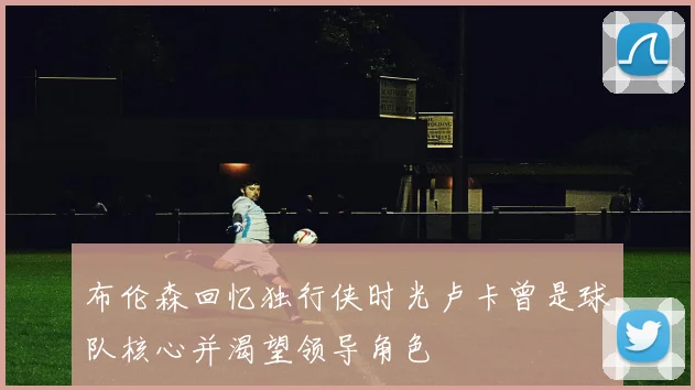 布伦森回忆独行侠时光卢卡曾是球队核心并渴望领导角色