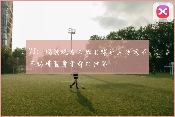 VJ：现场观看文班打球让人惊叹不已仿佛置身于奇幻世界