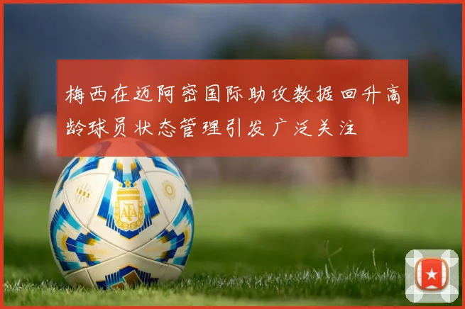梅西在迈阿密国际助攻数据回升高龄球员状态管理引发广泛关注