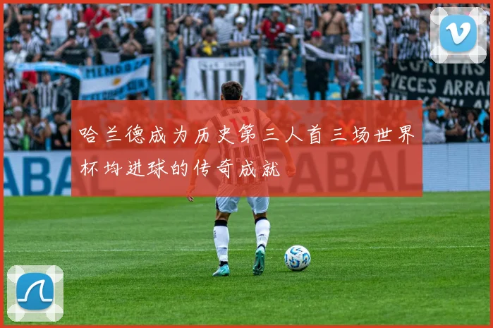哈兰德成为历史第三人首三场世界杯均进球的传奇成就
