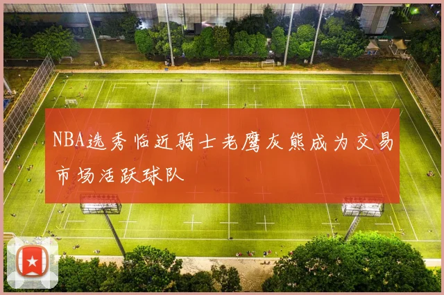 NBA选秀临近骑士老鹰灰熊成为交易市场活跃球队