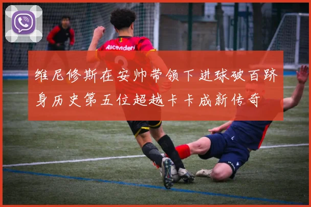 维尼修斯在安帅带领下进球破百跻身历史第五位超越卡卡成新传奇
