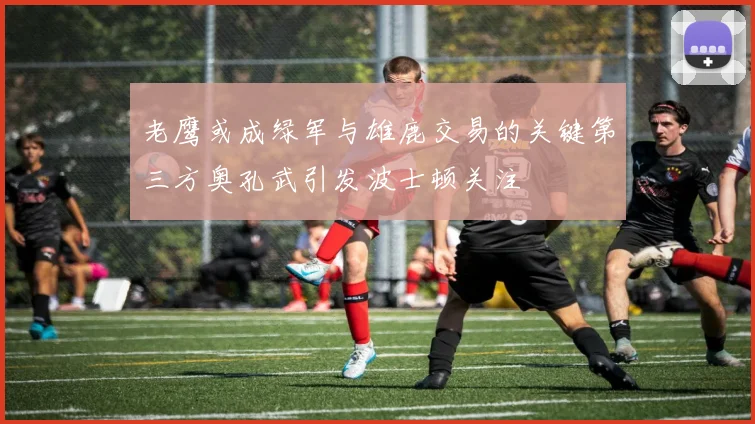 老鹰或成绿军与雄鹿交易的关键第三方奥孔武引发波士顿关注